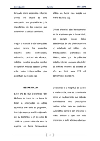 Investigación Aspirina 15/01/2018
3
teniendo como propositito informar
acerca del origen de este
compuesto, sus generalidades y la
importancia de los ensayos que
determinan la calidad del mismo.
Según la ANMAT a este compuesto
deben hacerle los siguientes
ensayos como: identificación,
valoración, cantidad de cloruros,
sulfatos, metales pesados, residuo
de ignición, metales pesados y otros
más, todos indispensables para
garantizar su eficacia (2).
DESARROLLO
En el año de 1897 el científico Félix
Hoffman, en busca de una forma de
tratar la enfermedad de artritis
reumática que tenía su progenitor,
introdujo un grupo acetilo mejorando
así su tolerancia y en los años de
1899 fue cuando salió a la venta la
aspirina en forma farmacéutica
sólida, de forma más exacta en
forma de polvo (3).
Desde entonces este medicamento
es de amplio uso por la humanidad,
por ejemplo según datos
establecidos en una publicación de
un estudiante del Instituto de
Investigaciones Biomédicas de
México, relata que la población
estadounidense consume alrededor
de ochenta millones de tabletas al
año, es decir unos 220 mil
comprimidos diarios (4).
De acuerdo a la magnitud de su uso
a nivel mundial, este es considerado
como un medicamento que debería
administrarse con prescripción
médica sobre todo en pacientes
vulnerables como lo son ancianos y
niños, debido a que son más
propensos a sufrir efectos adversos
 