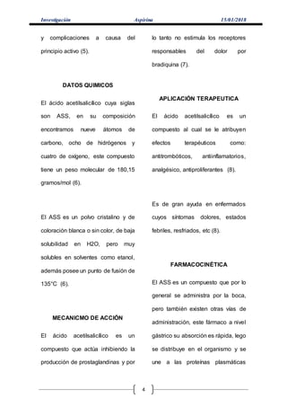 Investigación Aspirina 15/01/2018
4
y complicaciones a causa del
principio activo (5).
DATOS QUIMICOS
El ácido acetilsalicílico cuya siglas
son ASS, en su composición
encontramos nueve átomos de
carbono, ocho de hidrógenos y
cuatro de oxígeno, este compuesto
tiene un peso molecular de 180,15
gramos/mol (6).
El ASS es un polvo cristalino y de
coloración blanca o sin color, de baja
solubilidad en H2O, pero muy
solubles en solventes como etanol,
además posee un punto de fusión de
135°C (6).
MECANICMO DE ACCIÓN
El ácido acetilsalicílico es un
compuesto que actúa inhibiendo la
producción de prostaglandinas y por
lo tanto no estimula los receptores
responsables del dolor por
bradiquina (7).
APLICACIÓN TERAPEUTICA
El ácido acetilsalicílico es un
compuesto al cual se le atribuyen
efectos terapéuticos como:
antitrombóticos, antiinflamatorios,
analgésico, antiproliferantes (8).
Es de gran ayuda en enfermados
cuyos síntomas dolores, estados
febriles, resfriados, etc (8).
FARMACOCINÉTICA
El ASS es un compuesto que por lo
general se administra por la boca,
pero también existen otras vías de
administración, este fármaco a nivel
gástrico su absorción es rápida, lego
se distribuye en el organismo y se
une a las proteínas plasmáticas
 
