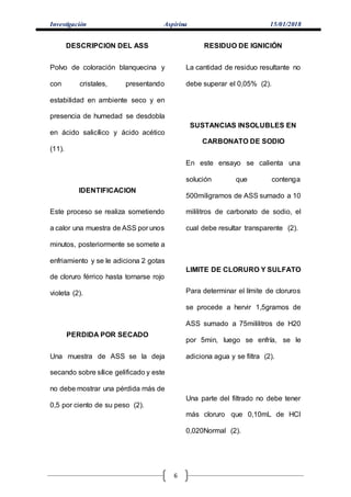 Investigación Aspirina 15/01/2018
6
DESCRIPCION DEL ASS
Polvo de coloración blanquecina y
con cristales, presentando
estabilidad en ambiente seco y en
presencia de humedad se desdobla
en ácido salicílico y ácido acético
(11).
IDENTIFICACION
Este proceso se realiza sometiendo
a calor una muestra de ASS por unos
minutos, posteriormente se somete a
enfriamiento y se le adiciona 2 gotas
de cloruro férrico hasta tornarse rojo
violeta (2).
PERDIDA POR SECADO
Una muestra de ASS se la deja
secando sobre sílice gelificado y este
no debe mostrar una pérdida más de
0,5 por ciento de su peso (2).
RESIDUO DE IGNICIÓN
La cantidad de residuo resultante no
debe superar el 0,05% (2).
SUSTANCIAS INSOLUBLES EN
CARBONATO DE SODIO
En este ensayo se calienta una
solución que contenga
500miligramos de ASS sumado a 10
mililitros de carbonato de sodio, el
cual debe resultar transparente (2).
LIMITE DE CLORURO Y SULFATO
Para determinar el límite de cloruros
se procede a hervir 1,5gramos de
ASS sumado a 75mililitros de H20
por 5min, luego se enfría, se le
adiciona agua y se filtra (2).
Una parte del filtrado no debe tener
más cloruro que 0,10mL de HCl
0,020Normal (2).
 
