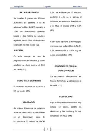 Investigación Aspirina 15/01/2018
7
METALES PESADOS
Se disuelve 2 gramos de ASS en
25mililitros de acetona y se le
adiciona 1mililitro de H2O, sumado a
1,2ml de tioacetamida glicerina
básica y dos mililitro de solución
regularte dando como resultado una
coloración no más oscura (2).
SULFATO
En este ensayo se usa la
preparación de los cloruros, y como
resultado no debe superar el 0,04
por ciento (11).
ACIDO SALICÍLICO LIBRE
El resultado no debe ser superior a
0,1 por ciento (11).
VALORACIÓN
Se coloca 1,5gramos de principio
activo es decir ácido acetilsalicílico
en un Erlenmeyer, luego le
incorporamos 5º mililitro de NaOH
0,5N se lo hierve por 10 minutos,
posterior a esto se le agrega el
indicador, en este caso fenolftaleína
y se titula el exceso SO4H2 0,5N
(11).
Como dato adicional la farmacopea
menciona que cada mililitro de NaOH
0,5N corresponde a 45,04 mg de
Ácido acetilsalicílico (11).
CONDICIONES PARA SU
CONSERVACION
Se recomienda almacenarlos en
frascos herméticos y protegido de la
luz solar (11).
SOLUBILIDAD
Aquí el compuesto debe resultar muy
soluble en etanol, soluble en
cloroformo y éter dietilico y de baja
solubilidad en H202 (11).
 