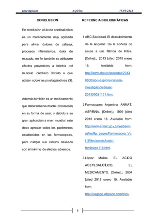 Investigación Aspirina 15/01/2018
8
CONCLUSION
En conclusión el ácido acetilsalicílico
es un medicamento muy aplicado
para aliviar dolores de cabeza,
procesos inflamatorios, dolor de
musculo, en fin también se atribuyen
efectos preventivos a infartos del
musculo cardiaco debido a que
actúan sobre las prostaglandinas (3).
Además también es un medicamento
que debe tomarse mucha precaución
en su forma de usar, y debido a su
gran aplicación a nivel mundial este
debe aprobar todos los parámetros
establecidos en las farmacopeas,
para cumplir sus efectos deseado
con el mínimo de efectos adversos.
REFERNCIA BIBLIOGRÁFICAS
1
.
ABC Sociedad. El descubrimiento
de la Aspirina: De la corteza de
sauce a una fábrica de tintes.
[Online].; 2013 [cited 2018 enero
15. Available from:
http://www.abc.es/sociedad/2013
0606/abci-aspirina-historia-
investigacion-bayer-
201306051131.html.
2
.
Farmacopea Argentina ANMAT.
ASPIRINA. [Online].; 1999 [cited
2018 enero 15. Available from:
http://www.anmat.gov.ar/webanm
at/fna/flip_pages/Farmacopea_Vo
l_II/files/assets/basic-
html/page116.html.
3
.
López Molina. EL ACIDO
ACETILSALICÍLICO. EL
MEDICAMENTO. [Online].; 2004
[cited 2018 enero 15. Available
from:
http://isagoge.atspace.com/docu
 