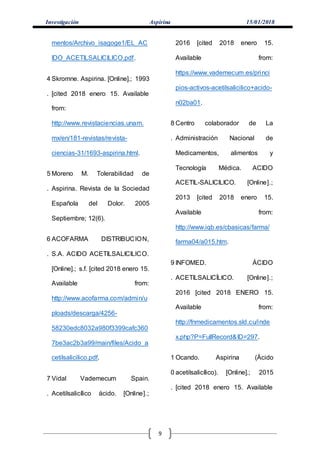 Investigación Aspirina 15/01/2018
9
mentos/Archivo_isagoge1/EL_AC
IDO_ACETILSALICILICO.pdf.
4
.
Skromne. Aspirina. [Online].; 1993
[cited 2018 enero 15. Available
from:
http://www.revistaciencias.unam.
mx/en/181-revistas/revista-
ciencias-31/1693-aspirina.html.
5
.
Moreno M. Tolerabilidad de
Aspirina. Revista de la Sociedad
Española del Dolor. 2005
Septiembre; 12(6).
6
.
ACOFARMA DISTRIBUCION,
S.A. ACIDO ACETILSALICILICO.
[Online].; s.f. [cited 2018 enero 15.
Available from:
http://www.acofarma.com/admin/u
ploads/descarga/4256-
58230edc8032a980f3399cafc360
7be3ac2b3a99/main/files/Acido_a
cetilsalicilico.pdf.
7
.
Vidal Vademecum Spain.
Acetilsalicílico ácido. [Online].;
2016 [cited 2018 enero 15.
Available from:
https://www.vademecum.es/princi
pios-activos-acetilsalicilico+acido-
n02ba01.
8
.
Centro colaborador de La
Administración Nacional de
Medicamentos, alimentos y
Tecnología Médica. ACIDO
ACETIL-SALICILICO. [Online].;
2013 [cited 2018 enero 15.
Available from:
http://www.iqb.es/cbasicas/farma/
farma04/a015.htm.
9
.
INFOMED. ÁCIDO
ACETILSALICÍLICO. [Online].;
2016 [cited 2018 ENERO 15.
Available from:
http://fnmedicamentos.sld.cu/inde
x.php?P=FullRecord&ID=297.
1
0
.
Ocando. Aspirina (Ácido
acetilsalicílico). [Online].; 2015
[cited 2018 enero 15. Available
 