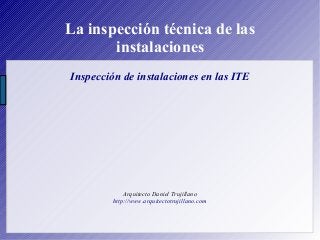 La inspección técnica de las
instalaciones
Inspección de instalaciones en las ITE
Arquitecto Daniel Trujillano
http://www.arquitectotrujillano.com
 