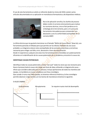 Documento preparado por Héctor H. Téllez Cansigno 2016
Articulo para ser editado por Enfarma (2016) Pág. 10
El uso de esta herramienta se volvió un referente desde los inicios del 2010, existen varios
artículos documentados en su aplicación en manufactura farmacéutica y de dispositivos médicos.
No es de aplicación sencilla y los dueños de proceso
deben recibir el correcto entrenamiento para realizar
las reuniones técnicas, sino es fácil perderse en la
simbología de la herramienta, pero a mi juicio esla
herramienta más poderosa para comprender una
desviación y una no conformidad acompañado de un
correcto AMEF.
La última técnica que me gustaría mencionar es el llamado “Moño de Causa-Efecto” (bow tie), una
herramienta parecida al Ishikawa pero que permite ver los efectos múltiples de una causa
probable y un diagrama colocar estos acompañados de las acciones preventivas y correctivas
necesarias para mitigar una falla, error, desviación o fuera de especificación.
Desde mi experiencia cualquiera de estas tres herramientas bien entendidas son poderosamente
eficientes en la identificación de las causas potenciales de un problema y encontrar la causa raíz.
IDENTIFIQUE CAUSAS POTENCIALES
Identifique todas las causas potenciales; analice “por qué” todas las veces que sea necesario para
llevar el proceso hasta la causa raíz; tenga una lluvia de ideas utilizando un diagrama de causa –
efecto que considera adecuado para su proceso; incluya aportaciones de todos los miembros del
equipo, sí el problema es nuevo; establezca una línea cronológica.
Que sucede sí nunca nos había pasado, no tenemos referencia histórica y la line cronológica
permite observar sí algo cambio y en las teorías de manufactura tenemos lo siguiente:
SI ALGO CAMBIO
Gradualmente Abruptamente Se requiere nuevo nivel de desempeño
 