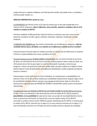 Documento preparado por Héctor H. Téllez Cansigno 2016
Articulo para ser editado por Enfarma (2016) Pág. 11
Luego entonces es urgente establecer una línea base del cambio, para poder tener un estándar y
entonces poder realizar un…
ANÁLISIS COMPARATIVO, donde las y los…
Las DIFERENCIA: Son hechos únicos al ES; para los hechos que no han sido establecidos en la
columna del ES, preguntar: ¿Qué es diferente, único, peculiar, especial o verdadero sólo en el ES
cuándo se compara al NO ES?
Entonces establecer GUÍAS paralListar todos los hechos sin prejuicio, que sean causa o causa
potencial, considerar las 5M´s, gente, métodos, materiales, máquinas, mediciones y medio
ambiente.
Y CONOCER LOS CAMBIOS que Son hechos relacionados con las diferencias, preguntar: ¿Qué ha
cambiado dentro, fuera, alrededor o en relación con la diferencia y cuándo ocurrió el cambio?
Entonces Guiare la lista de todos los cambios ocurridos en relación con las diferencias sin importar
la fecha o su potencialidad como causa, considerar las 5 M’s.
Tenemos entonces que las TEORIAS SOBRE LA CAUSA RAIZ: Son una forma limitada de tormenta
de ideas; son afirmaciones de las formas en que los cambios pudieron haber creado las fallas; son
afirmaciones de las formas para lograr un nivel de desempeño mejorado, y tenemos que
preguntar: ¿Cómo o de qué forma pudo este cambio haber causado el efecto en el objeto? ¿Cómo
podría mejorar el nivel de desempeño, esta diferencia identificada o cambio sugerido al producto,
proceso o sistema?
Entonces guiar a Listar cada teoría en forma individual, sin rechazarla por su probabilidad o no
práctica; Iniciar con las de cambios simples para variabilidad simple primero, después seguir con la
de variabilidad compleja; motivar al grupo a que siga generando teorías; dejar la crítica de las
teorías para el siguiente paso de PRUEBA DE TEORÍAS Y CAUSA RAÍZ usando nuestra herramienta
seleccionada.
Es Importante retar por PRUEBA O CRÍTICA DE LAS TEORIAS SOBRE LA CAUSA RAIZ que hacemos,
es decir, hacer una evaluación crítica de las teorías contra las tablas de ES / NO ES; probar la
plausibilidad y la no posibilidad de cada teoría; hacer una prueba de la probabilidad de la teoría;
hacer un proceso de eliminación ¿La teoría de la causa raiz explica ambos el ES y NO ES?
Una GUÍA: es probar la teoría contra TODOS los grupos individuales de ES / NO ES; si la teoría pasa
en ambos el ES y NO ES, marcarla con un signo (+), en caso contrario marcarla con un signo (-). Si
hay incertidumbre marcarla con (?) Probar las teorías simples primero y después las complejas
 