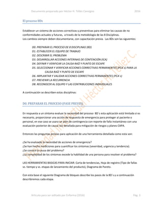 Documento preparado por Héctor H. Téllez Cansigno 2016
Articulo para ser editado por Enfarma (2016) Pág. 3
El proceso 8Ds
Establecer un sistema de acciones correctivas y preventivas para eliminar las causas de no
conformidades actuales y futuras, a través de la metodología de las 8 Disciplinas.
Los cambios siempre deben documentarse, con capacitación previa. Las 8Ds son las siguientes:
D0. PREPARAR EL PROCESO DE 8 DISCIPLINAS (8D)
D1. ESTABLECER EL EQUIPO DE TRABAJO
D2. DESCRIBIR EL PROBLEMA
D3. DESARROLLAR ACCIONES INTERINAS DE CONTENCIÓN (ICA)
D4. DEFINIR Y VERIFICAR LA CAUSA RAÍZ Y PUNTO DE ESCAPE
D5. SELECCIONAR Y VERIFICAR ACCIONES CORRECTIVAS PERMANENTES (PCA`s) PARA LA
CAUSA RAÍZ Y PUNTO DE ESCAPE
D6. IMPLANTAR Y VALIDAR ACCIONES CORRECTIVAS PERMANENTES (PCA`s)
D7. PREVENIR LA RECURRENCIA
D8. RECONOCER AL EQUIPO Y LAS CONTRIBUCIONES INDIVIDUALES
A continuación se describen estas disciplinas:
D0. PREPARAR EL PROCESO (FASE PREVIA)
En respuesta a un síntoma evaluar la necesidad del proceso 8D´s esta aplicación está limitada sí es
necesario, proporcionar una acción de respuesta de emergencia para proteger al paciente o
personal, en ese caso se usara un plan de contingencia con reporte de falla instantáneo con una
evaluación posterior de causa raíz detallada para mitigación de riesgos y planes CAPA.
Entonces las preguntas previas para aplicación de una herramienta detallada como esta son:
¿Se ha evaluado la necesidad de acciones de emergencia?
¿Se han hecho mediciones para cuantificar los síntomas (severidad, urgencia y tendencia).
¿Se conoce la causa del problema?
¿La complejidad de los síntomas excede la habilidad de una persona para resolver el problema?
LAS HERRAMIENTAS BASICAS PARA INICIAR: Carta de tendencias, Hoja de registro (Tipo de fallas
vs. tiempo y vs. etapas de lanzamiento del producto), Diagrama de Pareto.
Con esta base el siguiente Diagrama de bloques describe los pasos de la 8D´s y a continuación
describiremos cada etapa.
 
