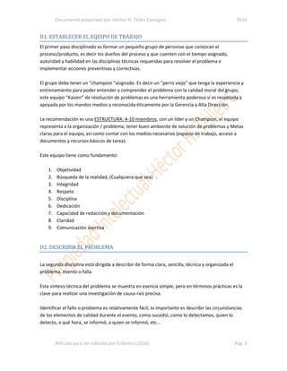 Documento preparado por Héctor H. Téllez Cansigno 2016
Articulo para ser editado por Enfarma (2016) Pág. 5
D1. ESTABLECER EL EQUIPO DE TRABAJO
El primer paso disciplinado es formar un pequeño grupo de personas que conozcan el
proceso/producto, es decir los dueños del proceso y que cuenten con el tiempo asignado,
autoridad y habilidad en las disciplinas técnicas requeridas para resolver el problema e
implementar acciones preventivas y correctivas.
El grupo debe tener un “champion “asignado. Es decir un “perro viejo” que tenga la experiencia y
entrenamiento para poder entender y comprender el problema con la calidad moral del grupo,
este equipo “Kaizen” de resolución de problemas es una herramienta poderosa sí es respetada y
apoyada por los mandos medios y reconocida éticamente por la Gerencia y Alta Dirección.
La recomendación es una ESTRUCTURA: 4-10 miembros, con un líder y un Champion, el equipo
representa a la organización / problema, tener buen ambiente de solución de problemas y Metas
claras para el equipo, así como contar con los medios necesarios (espacio de trabajo, acceso a
documentos y recursos básicos de tarea).
Este equipo tiene como fundamento:
1. Objetividad
2. Búsqueda de la realidad, (Cualquiera que sea)
3. Integridad
4. Respeto
5. Disciplina
6. Dedicación
7. Capacidad de redacción y documentación
8. Claridad
9. Comunicación asertiva
D2. DESCRIBIR EL PROBLEMA
La segunda disciplina está dirigida a describir de forma clara, sencilla, técnica y organizada el
problema, evento o falla.
Esta síntesis técnica del problema se muestra en esencia simple, pero en términos prácticas es la
clave para realizar una investigación de causa-raíz precisa.
Identificar el fallo o problema es relativamente fácil, lo importante es describir las circunstancias
de los elementos de calidad durante el evento, como sucedió, como lo detectamos, quien lo
detecto, a qué hora, se informó, a quien se informó, etc…
 