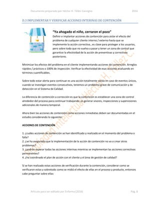 Documento preparado por Héctor H. Téllez Cansigno 2016
Articulo para ser editado por Enfarma (2016) Pág. 8
D.3 IMPLEMENTAR Y VERIFICAR ACCIONES INTERINAS DE CONTENCIÓN
“Ya ahogado el niño, cerraron el pozo”
Definir e implantar acciones de contención para aislar el efecto del
problema de cualquier cliente interno / externo hasta que se
implemente la acción correctiva., es clave para proteger a los usuarios,
pero sobre todo que no vuelva a pasar y tener un zona de control que
garantice la efectividad de la acción de preventivas y correctivas
posteriores.
Minimizar los efectos del problema en el cliente implementando acciones de contención. Arreglos
rápidos / prácticos o 100% de inspección. Verificar la efectividad de esas acciones evaluando en
términos cuantificables.
Sobre todo estar alerta para continuar es una acción totalmente valida en caso de eventos únicos,
cuando se investigan eventos consecutivos, tenemos un problema grave de comunicación y de
detección en el Sistema de Calidad.
La diferencia de contención a corrección es que la contención es establecer una zona de control
alrededor del proceso para continuar trabajando, es generar visores, inspecciones y supervisiones
adicionales de manera temporal.
Ahora bien las acciones de contención como acciones inmediatas deben ser documentadas en el
estudio considerando lo siguiente:
ACCIONES DE CONTENCIÓN
1. ¿cuáles acciones de contención se han identificado y realizado en el momento del problema o
falla?
2. ¿se ha asegurado que la implementación de la acción de contención no va a crear otros
problemas?
3. ¿podrán esperar todas las acciones interinas mientras se implementan las acciones correctivas
permanentes?
4. ¿ha coordinado el plan de acción con el cliente y el área de gestión de calidad?
Sí se han realizado estas acciones de verificación durante la contención, considerar como se
verificaron estas y sobretodo como se midió el efecto de ellas en el proceso y producto, entonces
cabe preguntar sobre ellas:
 