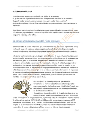 Documento preparado por Héctor H. Téllez Cansigno 2016
Articulo para ser editado por Enfarma (2016) Pág. 9
ACCIONES DE VERIFICACIÓN
1. ¿se han tenido pruebas para evaluar la efectividad de las acciones?
2. ¿puede efectuar experimentos controlados para predecir el resultado de las acciones?
3. ¿puede probar las acciones en una escala menor para probar si son efectivas?
4. ¿se está recopilando información actualizada para asegurarse que las acciones permanecerán
efectivas?
Recordemos que estas acciones inmediatas tienen que ser consideradas para identificar la causa-
raíz verdadera, alguna de ellas o varias con sus mediciones pueden tener la información clave para
asegurar el proceso y evitar la falla.
D4. DEFINIR Y VERIFICAR CAUSA RAÍZ Y PUNTO DE ESCAPE
Identifique todas las causas potenciales que podrían explicar por qué ocurrió el problema, aísle y
verifique la causa raíz probando cada causa potencial ante la descripción del problema y la
información de prueba. Identifique las posibles acciones correctivas para eliminar la causa raíz.
Seleccionar las herramientas apropiadas para la identificación de causa raíz, e s el punto clave en
la solución de los problemas, existen herramientas muy conocidas el diagrama de Ishikawa es las
más difundida, pero no es la única el diagrama causa efecto es una técnica usada desde la
postguerra con resultados excelentes en los inicios de los sistemas de calidad y solo permite el
análisis de un efecto en particular (falla o defectivo) con múltiples causas, es muy útil en los
análisis de identificación de preliminares de riesgo, permitiendo definir acciones por elemento de
calidad o causa específica, en su origen no es un método cuantitativo de medición de impactos o
de nivel de criticidad de las causas asociadas al problema, por ello es una herramienta posterior a
aplicar AMEF (Análisis de Modo de Falla), para ponderar y filtrara las fallas que requieren ser
atendidas por acciones preventivas o correctivas.
Esto no significa de forma alguna que el “pez a muerto”,
simplemente ha evolucionado a formas que tienen que estar
orientadas más a los dueños de proceso “stock holders” desde una
ventana más alta de objetividad y ser una verdadera herramienta
de identificación cuantitativa.
En los últimos albores del análisis de riesgo (entiéndase como los
últimos la década pasada) dos herramientas de causa raíz han sido
usadas por la Gestión de Riesgos de Calidad, la primera el Árbol de Falla de forma efectiva extraída
de la Norma Internacional CEI/IEC 61025 de 2006 conocida por sus siglas en inglés como FAT
(Failure Tree Analysis), esta técnica aplicada inicialmente en ingeniería eléctrica, gano muchos
adeptos en las operaciones de manufactura por ser una herramienta simple de identificación
esquemática de causas múltiples de una falla o error en un sistema, circuito o equipo.
 