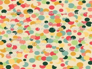 e)Difunden los resultados de las acciones
evaluadoras.
f)Desarrollan programas para formar
profesionales en evaluar logros y procesos
educativos.
g)Compatibilizan los títulos educativos
nacionales con el extranjero.
h)Elaboran los indicadores de medición de la
calidad.
 