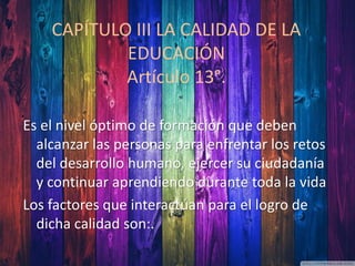CAPÍTULO III LA CALIDAD DE LA
EDUCACIÓN
Artículo 13°.
Es el nivel óptimo de formación que deben
alcanzar las personas para enfrentar los retos
del desarrollo humano, ejercer su ciudadanía
y continuar aprendiendo durante toda la vida
Los factores que interactúan para el logro de
dicha calidad son:.
 