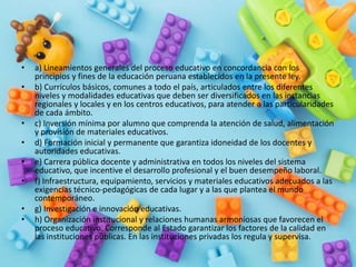 • a) Lineamientos generales del proceso educativo en concordancia con los
principios y fines de la educación peruana establecidos en la presente ley.
• b) Currículos básicos, comunes a todo el país, articulados entre los diferentes
niveles y modalidades educativas que deben ser diversificados en las instancias
regionales y locales y en los centros educativos, para atender a las particularidades
de cada ámbito.
• c) Inversión mínima por alumno que comprenda la atención de salud, alimentación
y provisión de materiales educativos.
• d) Formación inicial y permanente que garantiza idoneidad de los docentes y
autoridades educativas.
• e) Carrera pública docente y administrativa en todos los niveles del sistema
educativo, que incentive el desarrollo profesional y el buen desempeño laboral.
• f) Infraestructura, equipamiento, servicios y materiales educativos adecuados a las
exigencias técnico-pedagógicas de cada lugar y a las que plantea el mundo
contemporáneo.
• g) Investigación e innovación educativas.
• h) Organización institucional y relaciones humanas armoniosas que favorecen el
proceso educativo. Corresponde al Estado garantizar los factores de la calidad en
las instituciones públicas. En las instituciones privadas los regula y supervisa.
 