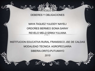 ATICULO 95
DEBERES Y OBLIGACIONES
MAYA TAQUEZ YULEIDY NAYELI
ORDOÑES BERMEO SONIA SARAY
REVELO MELO ERIKA YULIANA
INSTITUCION EDUCATIVA RURAL FRANSISCO JSE DE CALDAS
MODALIDAD TECNICA AGROPECUARIA
SIBERIA-ORITO-PUTUMAYO
2015
 