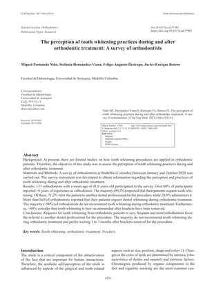 J Clin Exp Dent. 2021;13(6):e536-41. Tooth whitening and orthodontics
e536
Journal section: Orthodontics	
Publication Types: Research
The perception of tooth whitening practices during and after
orthodontic treatment: A survey of orthodontists
Miguel-Fernando Niño, Stefanía Hernández-Viana, Felipe-Augusto Restrepo, Javier-Enrique Botero
Facultad de Odontología, Universidad de Antioquia, Medellín Colombia
Correspondence:
Facultad de Odontología
Universidad de Antioquia
Calle 70 # 52-21
Medellín, Colombia
drjavo@yahoo.com
Received: 26/10/2020
Accepted: 20/12/2020
Abstract
Background: At present, there are limited studies on how tooth whitening procedures are applied in orthodontic
patients. Therefore, the objective of this study was to assess the perception of tooth whitening practices during and
after orthodontic treatment.
Materials and Methods: A survey of orthodontists in Medellín (Colombia) between January and October 2020 was
carried out. The survey instrument was developed to obtain information regarding the perception and practices of
tooth whitening during and after orthodontic treatment.
Results: 133 orthodontists with a mean age of 41,6 years old participated in the survey. Over 60% of participants
reported >6 years of experience as orthodontist. The majority (99,2%) reported that their patients request tooth whi-
tening. Of these, 71,2% refer the patient to another dental professional for the procedure while 28,8% administers it.
More than half of orthodontists reported that their patients request dental whitening during orthodontic treatment.
The majority (>90%) of orthodontists do not recommend tooth whitening during orthodontic treatment. Furthermo-
re, >80% consider that tooth whitening is best recommended after brackets have been removed.
Conclusions: Requests for tooth whitening from orthodontic patients is very frequent and most orthodontists favor
the referral to another dental professional for the procedure. The majority do not recommend tooth whitening du-
ring orthodontic treatment and prefer waiting 1 to 3 months after brackets removal for the procedure.
Key words: Tooth whitening, orthodontic treatment, brackets.
doi:10.4317/jced.57985
https://doi.org/10.4317/jced.57985
Introduction
The smile is a critical component of the attractiveness
of the face that are important for human interactions.
Therefore, the aesthetic self-perception of the smile is
influenced by aspects of the gingival and tooth related
aspects such as size, position, shape and color (1). Chan-
ges in the color of teeth are determined by intrinsic (cha-
racteristics of dentin and enamel) and extrinsic factors.
Chromogens produced by organic components in the
diet and cigarette smoking are the most common cau-
Niño MF, Hernández-Viana S, Restrepo FA, Botero JE. The perception of
tooth whitening practices during and after orthodontic treatment: A sur-
vey of orthodontists. J Clin Exp Dent. 2021;13(6):e536-41.
Article Number: 57985 http://www.medicinaoral.com/odo/indice.htm
© Medicina Oral S. L. C.I.F. B 96689336 - eISSN: 1989-5488
eMail: jced@jced.es
Indexed in:
Pubmed
Pubmed Central® (PMC)
Scopus
DOI® System
 