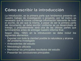 La Introducción, es la primera parte que tendremos presente en
nuestro trabajo de investigación o proyecto, por tal motivo es
necesario que la misma contenga información relevante de todo
el escrito, es así que la misma, a pesar de ser la primera parte
del documento, se debe escribir conforme se va desarrollado el
trabajo, y probablemente será una de las últimas partes que
terminaremos antes de entregar nuestro informe final.
Según (Day, 1992) en la introducción se debe incluir los
siguientes elementos:
• Exponer con toda la claridad posible la naturaleza y alcance
del problema investigado
• Antecedentes del estudio
• Metodología utilizada
• Mencionar los principales resultados del estudio
• Presentar las conclusiones principales
 
