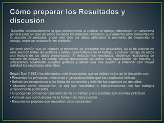 Describir adecuadamente lo que encontramos al realizar el trabajo, ofreciendo un panorama
general pero sin que en estos se repita los métodos utilizados, que deberán estar presentes en
la sección de métodos, y por otro lado los datos obtenidos al momento de desarrollar el
trabajo, estos se redactarán en pretérito.
Un error común que se comete al momento de presentar los resultados, es el de colocar en
esta sección todas las gráficas y tablas desarrolladas en el trabajo, y colocar debajo de estos
una lectura de los datos presentados. Al redactar los resultados, debemos redactarlos de
manera de ensayo, en donde vamos destacando los datos más importantes del estudio, y
utilizaremos solamente aquellas gráficas y tablas que nos ayuden a entender con mayor
claridad los resultados obtenidos.
Según Day (1992), los elementos más importantes que se deben incluir en la discusión son:
• Presentar los principios, relaciones y generalizaciones que los resultados indican
• Señale las excepciones o las faltas de corrección y delimite los aspectos no resueltos
• Muestre cómo concuerdan (o no) sus resultados e interpretaciones con los trabajos
anteriormente publicados
• Exponga las consecuencias teóricas de su trabajo y sus posibles aplicaciones prácticas
• Formule sus conclusiones de la forma más clara posible
• Resuma las pruebas que respaldan cada conclusión
 