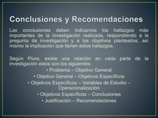 Las conclusiones deben indicarnos los hallazgos más
importantes de la investigación realizada, respondiendo a la
pregunta de investigación y a los objetivos planteados, así
mismo la implicación que tienen estos hallazgos.
Según Piura, existe una relación en cada parte de la
investigación estos son los siguientes:
• Problema – Objetivo General
• Objetivo General – Objetivos Específicos
• Objetivos Específicos – Variables de Estudio –
Operacionalización
• Objetivos Específicos – Conclusiones
• Justificación – Recomendaciones
 
