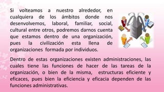 Si volteamos a nuestro alrededor, en
cualquiera de los ámbitos donde nos
desenvolvemos, laboral, familiar, social,
cultural entre otros, podremos darnos cuenta
que estamos dentro de una organización,
pues la civilización esta llena de
organizaciones formada por individuos.
Dentro de estas organizaciones existen administraciones, las
cuales tiene las funciones de hacer de las tareas de la
organización, o bien de la misma, estructuras eficiente y
eficaces, pues bien la eficiencia y eficacia dependen de las
funciones administrativas.
 