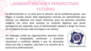 ADMINISTRACION Y PERSPECTIVAS
                FUTURAS
La administración es la clave para la solución de los problemas graves que
afligen al mundo actual; toda organización necesita ser administrada para
alcanzar sus objetivos con mayor eficiencia; pues las personas necesitan
cooperar con otros para alcanzar en conjunto objetivos que jamás
conseguirán por separado, pues el administrador apoyará a dirigir las tareas
con el objetivo de que cada una llegue a ser exitosa.

Sin embargo cundo las organizaciones alcanzan cierto
tamaño y complejidad, comienzan a presentar
situaciones y conflictos debido a que las demandas
ahora son más y mayores, esto lleva a la creación de la
teoría de la administración.
 