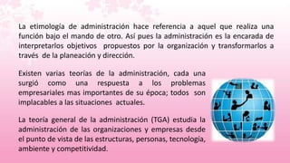 La etimología de administración hace referencia a aquel que realiza una
función bajo el mando de otro. Así pues la administración es la encarada de
interpretarlos objetivos propuestos por la organización y transformarlos a
través de la planeación y dirección.

Existen varias teorías de la administración, cada una
surgió como una respuesta a los problemas
empresariales mas importantes de su época; todos son
implacables a las situaciones actuales.

La teoría general de la administración (TGA) estudia la
administración de las organizaciones y empresas desde
el punto de vista de las estructuras, personas, tecnología,
ambiente y competitividad.
 