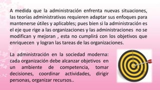 A medida que la administración enfrenta nuevas situaciones,
las teorías administrativas requieren adaptar sus enfoques para
mantenerse útiles y aplicables; pues bien si la administración es
el eje que rige a las organizaciones y las administraciones no se
modifican y mejoran , esta no cumplirá con los objetivos que
enriquecen y logran las tareas de las organizaciones.

La administración en la sociedad moderna:
cada organización debe alcanzar objetivos en
un ambiente de competencia, tomar
decisiones, coordinar actividades, dirigir
personas, organizar recursos..
 