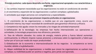Principio evolutivo: cada época desarrolla una forma organizacional apropiada a sus características y
                                               exigencias.
1.- los cambios imponen necesidades que las organizaciones no están en condiciones de atender.
2.-el crecimiento y expansión de las organizaciones s vuelven complejos y globalizados
3.-actividades que exigen personas con competencias y especialidades.
                      Factores que provocan impactos profundos en organizaciones
1.- El crecimiento de las organizaciones: a medida que en una organización crece, ocurre una
subdivisión interna; hay mayor necesidad de coordinación para garantizar eficiencia y eficacia.
2.-Competencia más aguda: crecen los mercados y los riesgos de actividad empresarial
3.-Sofisticación de la tecnología: las empresas han hecho internacionales sus operaciones y
actividades; la tecnología proporciona mas eficiencia y precisión.
4.- Tasa de inflación elevadas: los costos de energía, materia prima y fuerza laboral aumentan
continuamente, la inflación impone nuevas presiones y amenazas sobre la organización y habrá que
luchar por el lucro por medio de mayor productividad.
5.-Globalización de la economía e internacionalización de los negocios: la competencia se torna
mundial, debido a la globalización .
6.- Mayor visibilidad de las organizaciones: a medida que crecen las organizaciones se vuelven mas
complejas; su visibilidad puede ser positiva o negativa, pero jamás será ignorada.
 