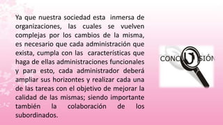 Ya que nuestra sociedad esta inmersa de
organizaciones, las cuales se vuelven
complejas por los cambios de la misma,
es necesario que cada administración que
exista, cumpla con las características que
haga de ellas administraciones funcionales
y para esto, cada administrador deberá
ampliar sus horizontes y realizar cada una
de las tareas con el objetivo de mejorar la
calidad de las mismas; siendo importante
también la colaboración de los
subordinados.
 