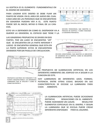 3
LA ISOPTICA ES EL ELEMENTO FUNDAMENTALE EN
EL DISEÑO DE GRADERIA.
PARA LOGRAR ESTE DISEÑO SE DEBE FIJAR UN
PUNTO DE VISION EN EL AREA DE JUEGO DEL CUAL
CADA UNO DE LAS PERSONAS QUE SE ENCUENTRAN
EN GRADERIA PUEDAN VER A EL. ESTE PUNTO
PUEDE SER AL INICIO, MITAD O FINAL DE LA CAN-
CHA.
ESTO VA A DEPENDER EN COMO EL DISEÑADOR VA A
QUERER LA GRADERIA, EL ESPACIO QUE TIENE Y LA
LAS GRADERIAS PROPUESTAS SE DIVIDE EN DOS
PARTES, POR UN LADO SE ENCUENTRA “VIP”
QUE SE ENCUENTRA EN LA PARTE INFERIOR Y
LUEGO SE ENCUENTRA GENERAL QUE ESTA EN
LA PARTE SUPERIOR. ESTOS SE ENCUENTRAN
DIVIDIDOS POR UN PASILLO DE CIRCULACION .
SECCION TRANSVERSAL QUE MUESTRA EL
PROCESO DE ISOPTICA, Y COMO FUNCIONA
LA GRADERIA PROPUESTA.
LA PROPUESTA DE ILUMINACION ARTIFICIAL EN LOS
DIFERENTES AMBIENTES DEL EDIFICIO VA A SEGUIR A LA
FUNCION DE ESTE.
HAY LUMINARIAS DE DIFERENTES USOS, FORMAS,
POTENCIA, ENTRE OTRAS COSAS. BASADO EN SUS
CARACTERISTICAS SE ESCOGE LA LUMINARIA PARA
CADA AMBIENTE.
LA ILUMINACION ARTIFICIAL PUEDE OCASIONAR
DISTINTAS SENSACIONES EN EL AMBIENTE.
PUEDE AGRANDAR UN LUGAR, RESALLTAR
ELEMENTOS ESPECIALES EN EL DISEÑO, Y SEGUN
LA LUMINARIA QUE SE ESCOJA PUEDE CREAR
DIFERENTES ENFOQUES PARA EL USUARIO.
SECCION LONGITUDINAL QUE MUESTRA LA UBICACION
DE GRADERIAS EN EL EDIFICIO. COMO SE ENCUENTRA
DIVIDIDO Y SU FUNCION.
PROPUESTA ELECTRICA EN CONJUNTO Y EN
PLANTA ARQUITECTONICA. LAS DIFERENTES
LUMINARIAS QUE SE APLICAN Y COMO SE
CONECTAN ENTRE SI.
 
