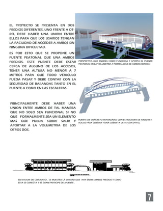 7
EL PROYECTO SE PRESENTA EN DOS
PREDIOS DIFERENTES, UNO FRENTE A OT-
RO. DEBE HABER UNA UNION ENTRE
ELLOS PARA QUE LOS USARIOS TENGAN
LA FACILIDAD DE ACCEDER A AMBOS SIN
NINGUNA DIFICULTAD.
ES POR ESTO QUE SE PROPONE UN
PUENTE PEATONAL QUE UNA AMBOS
PREDIOS. ESTE PUENTE DEBE ESTAR
CERCA DE ALGUNO DE LOS ACCESOS,
TENER UNA ALTURA NO MENOR A 7
METROS PARA QUE TODO VEHICULO
PUEDA PASAR Y DEBE CONTAR CON LA
SEGURIDAD DE BARANDAS TANTO EN EL
PUENTE A COMO EN LAS ESCALERAS.
PUENTE DE CONCRETO REFORZADO, CON ESTRUCTURA DE AROS MET-
ALICOS PARA CUBIERA Y UNA CUBIERTA DE TEFLON (PTFE).
PRINCIPALMENTE DEBE HABER UNA
UNION ENTRE AMBOS DE TAL MANERA
QUE NO SOLO SEA FUNCIONAL SI NO
QUE FORMALMENTE SEA UN ELEMENTO
MAS QUE PUEDA SOBRE SALIR Y
APORTAR A LA VOLUMETRIA DE LOS
OTROS DOS.
ELEVACION DE CONJUNTO . SE MUESTRA LA UNIDAD QUE HAY ENTRE AMBOS PREDIOS Y COMO
ESTA SE CONECTA Y ES GRAN PARTICIPE DEL PUENTE .
PERSPECTIVA QUE ENSEÑA COMO FUNCIONA Y APORTA EL PUENTE
PEATONAL EN LA VOLUMETRIA Y FORMALIDAD DE AMBOS EDIFICIO.
 