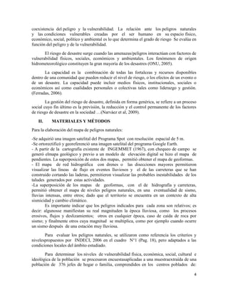 4
coexistencia del peligro y la vulnerabilidad. La relación ante los peligros naturales
y las condiciones vulnerables creadas por el ser humano en su espacio físico,
económico, social, político y ambiental es lo que determina el grado de riesgo Se evalúa en
función del peligro y de la vulnerabilidad.
El riesgo de desastre surge cuando las amenazas/peligros interactúan con factores de
vulnerabilidad físicos, sociales, económicos y ambientales. Los fenómenos de origen
hidrometeorológico constituyen la gran mayoría de los desastres (ONU, 2005).
La capacidad es la combinación de todas las fortalezas y recursos disponibles
dentro de una comunidad que pueden reducir el nivel de riesgo, o los efectos de un evento o
de un desastre. La capacidad puede incluir medios físicos, institucionales, sociales o
económicos así como cualidades personales o colectivas tales como liderazgo y gestión.
(Ferradas, 2006).
La gestión del riesgo de desastre, definida en forma genérica, se refiere a un proceso
social cuyo fin último es la previsión, la reducción y el control permanente de los factores
de riesgo de desastre en la sociedad …(Narváez et al, 2009).
II. MATERIALES Y MÉTODOS
Para la elaboración del mapa de peligros naturales:
-Se adquirió una imagen satelital del Programa Spot con resolución espacial de 5 m.
-Se ortorectificó y georeferenció una imagen satelital del programa Google Earth.
- A partir de la cartografía existente de INGEMMET (1967), con chequeo de campo se
generó elmapa geológico y previo a un modelo de elevación digital se hizo el mapa de
pendientes. La superposición de estos dos mapas, permitió obtener el mapa de geoformas.
- El mapa de red hidrográfica con drenes o las disecciones mayores permitieron
visualizar las líneas de flujo en eventos lluviosos y el de las carreteras que se han
construido cortando las laderas, permitieron visualizar las probables inestabilidades de los
taludes generados por estas actividades.
-La superposición de los mapas de geoformas, con el de hidrografía y carreteras,
permitió obtener el mapa de niveles peligros naturales, en una eventualidad de sismo,
lluvias intensas, entre otros; dado que el territorio se encuentra en un contexto de alta
sismicidad y cambio climático.
Es importante indicar que los peligros indicados para cada zona son relativos; es
decir: algunosse manifiestan su real magnituden la época lluviosa, como los procesos
erosivos, flujos y deslizamientos; otros en cualquier época, caso de caída de roca por
sismo; y finalmente otros cuya magnitud se multiplica, como por ejemplo cuando ocurre
un sismo después de una estación muy lluviosa.
Para evaluar los peligros naturales, se utilizaron como referencia los criterios y
nivelespropuestos por INDECI, 2006 en el cuadro N°1 (Pag. 18), pero adaptados a las
condiciones locales del ámbito estudiado.
Para determinar los niveles de vulnerabilidad física, económica, social, cultural e
ideológica de la población se procesaron encuestasaplicadas a una muestraextraída de una
población de 376 jefes de hogar o familia, comprendidos en los centros poblados de:
 