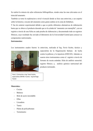 Se realizó la síntesis de ocho referencias bibliográficas, siendo estas las mas relevantes en el
tema del amaranto.
También se tomo la exploracion a nivel vivencial donde se hizo una entrevista, a un experto
sobre la historia y rescate del amaranto como grano andino en la zona de Imbabura.
Y fue de carácter experimental debido a que se probo diferentes alternativas de elaboración
hasta que se obtuvo el producto deseado que es la colada de “amaranto con naranjilla”, con un
registro a través de una ficha en cada prueba de elaboracion y documentado todo en registros
fílmicos, cuyo resultado fue enviado al laboratorio de la Universidad Central para conocer su
componentes nutricionales.
Instrumentos:
Los instrumentos usados fueron: la entrevista, realizada al Ing. Favio Scotto, técnico y
especialista de la Organización Italiana de lucha
contra la pobreza y la injusticia (OXFAN). Además se
usaron otros instrumentos como el registro a través de
formato de receta estándar; ficha de análisis sensorial;
registro fílmico; y, análisis químico nutricional del
producto termiando.
Materiales:
- Cocina
- Balanza
- Bole de acero inoxidable
- Ollas
- Licuadora
- Tamiz
- Paleta de policarbonato
- Termómetro
Foto 2: Entrevista a Ing. Favio Scotto,
especialista OXFAN. Fuente: Ing Santiago
Falcón
 