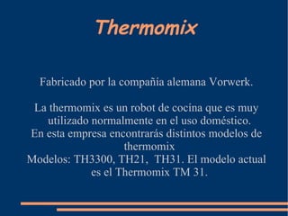 Thermomix

  Fabricado por la compañía alemana Vorwerk.

 La thermomix es un robot de cocína que es muy
   utilizado normalmente en el uso doméstico.
En esta empresa encontrarás distintos modelos de
                    thermomix
Modelos: TH3300, TH21, TH31. El modelo actual
             es el Thermomix TM 31.
 