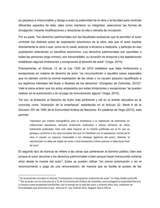es perpetuo e irrenunciable y otorga a autor la paternidad de la obra y la facultad para controlar
diferentes aspectos de ésta, tales como mantener su integridad, seleccionar las formas de
divulgación, hacerle modificaciones y retractarse de ella o retirarla de circulación.
Por su parte, "los derechos patrimoniales son las facultades exclusivas que le permiten al autor
controlar los distintos actos de explotación económica de la obra, sea que el autor explote
directamente la obra o que, como es lo usual, autorice a terceros a realizarla, y participe en esa
explotación obteniendo un beneficio económico. Los derechos patrimoniales son oponibles a
todas las personas (erga omnes), son transmisibles, su duración es temporal y las legislaciones
establecen algunas limitaciones y excepciones al derecho de autor" (Vega, 2010).
Precisamente, el Artículo 12 de la Ley 1520 de 2012 establece que tales limitaciones y
excepciones en materia de derecho de autor “se circunscribirán a aquellos casos especiales
que no atenten contra la normal explotación de las obras o no causen perjuicio injustificado a
los legítimos intereses del titular o titulares de los derechos” (Congreso de Colombia, 2012)2
.
Vale la pena aclarar que los actos amparados por estas limitaciones y excepciones “se pueden
realizar sin la autorización y sin el pago de remuneración alguna” (Vega, 2010).
Tal vez, la limitación al Derecho de Autor más pertinente y útil en el ámbito educativo es la
conocida como “ilustración de la enseñanza” establecida en el Artículo 22, literal b de la
Decisión 351 de 1993 de la Comunidad Andina de Naciones. En palabras de Vega (2010), esta
permite:
“reproducir por medios reprográficos para la enseñanza o la realización de exámenes en
instituciones educativas, artículos lícitamente publicados o breves extractos de obras
lícitamente publicadas. Este acto debe hacerse en la medida justificada por el fin que se
persiga y conforme a los usos honrados (los que no interfieren con la explotación normal de la
obra ni causan un perjuicio irrazonable a los intereses legítimos del autor). Además, la
reproducción no debe ser objeto de venta u otra transacción a título oneroso ni debe tener fines
de lucro”.
El segundo tipo de licencia se refiere a las obras que pertenecen al dominio público, bien sea
porque el autor renuncie a los derechos patrimoniales o bien porque hayan transcurrido ochenta
años desde la muerte del autor3
. Estas se pueden utilizar “sin previa autorización y sin el
reconocimiento o pago de una remuneración, de manera que se facilite el acceso de las
2
Se recomienda consultar el artículo “Limitaciones o excepciones al derecho de autor” en http://edtk.co/2LufN
3
“De acuerdo con los artículos 61 y 71 de la Constitución Política de Colombia, será protegida la propiedad literaria
y artística como propiedad transferible, por el tiempo de la vida del autor y ochenta años más, mediante las
formalidades que prescriba la ley”. Artículo 4°, Ley 1520 de 2012. Bogotá: Diario Oficial.
 