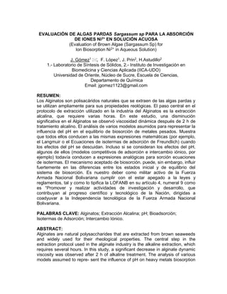 EVALUACIÓN DE ALGAS PARDAS Sargassum sp PARA LA ABSORCIÓN
DE IONES Ni2+
EN SOLUCIÓN ACUOSA
(Evaluation of Brown Algae (Sargassum Sp) for
Ion Biosorption Ni2+
in Aqueous Solution)
J. Gómez1
, F. López1
, J. Prin2
, H.Astudillo2
1.- Laboratorio de Síntesis de Sólidos, 2.- Instituto de Investigación en
Biomedicina y Ciencias Aplicada (IICA-UDO)
Universidad de Oriente, Núcleo de Sucre, Escuela de Ciencias,
Departamento de Química
Email: jgomez1123@gmail.com
RESUMEN:
Los Alginatos son polisacáridos naturales que se extraen de las algas pardas y
se utilizan ampliamente para sus propiedades reológicas. El paso central en el
protocolo de extracción utilizado en la industria del Alginatos es la extracción
alcalina, que requiere varias horas. En este estudio, una disminución
significativa en el Alginatos se observó viscosidad dinámica después de 2 h de
tratamiento alcalino. El análisis de varios modelos asumidos para representar la
influencia del pH en el equilibrio de biosorción de metales pesados. Muestra
que todos ellos conducen a las mismas expresiones matemáticas (por ejemplo,
el Langmuir o el Ecuaciones de isotermas de adsorción de Freundlich) cuando
los efectos del pH se descuidan. Incluso si se consideran los efectos del pH,
algunos de ellos (modelos competitivos de adsorción e intercambio iónico, por
ejemplo) todavía conducen a expresiones analógicas para sorción ecuaciones
de isotermas. El mecanismo aceptado de biosorción. puede, sin embargo, influir
fuertemente en las diferencias entre los estados inicial y de equilibrio del
sistema de biosorción. Es nuestro deber como militar activo de la Fuerza
Armada Nacional Bolivariana cumplir con el estar apegado a la leyes y
reglamentos, tal y como lo tipifica la LOFANB en su artículo 4, numeral 9 como
es “Promover y realizar actividades de investigación y desarrollo, que
contribuyan al progreso científico y tecnológico de la Nación, dirigidas a
coadyuvar a la Independencia tecnológica de la Fuerza Armada Nacional
Bolivariana.
PALABRAS CLAVE: Alginatos; Extracción Alcalina; pH; Bioadsorción;
Isotermas de Adsorción; Intercambio Iónico.
ABSTRACT:
Alginates are natural polysaccharides that are extracted from brown seaweeds
and widely used for their rheological properties. The central step in the
extraction protocol used in the alginate industry is the alkaline extraction, which
requires several hours. In this study, a significant decrease in alginate dynamic
viscosity was observed after 2 h of alkaline treatment. The analysis of various
models assumed to repre- sent the influence of pH on heavy metals biosorption
 