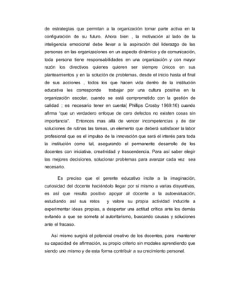 de estrategias que permitan a la organización tomar parte activa en la 
configuración de su futuro. Ahora bien , la motivación al lado de la 
inteligencia emocional debe llevar a la aspiración del liderazgo de las 
personas en las organizaciones en un aspecto dinámico y de comunicación, 
toda persona tiene responsabilidades en una organización y con mayor 
razón los directivos quienes quieren ser siempre únicos en sus 
planteamientos y en la solución de problemas, desde el inicio hasta el final 
de sus acciones , todos los que hacen vida dentro de la institución 
educativa les corresponde trabajar por una cultura positiva en la 
organización escolar, cuando se está comprometido con la gestión de 
calidad ; es necesario tener en cuenta( Phillips Crosby 1969:16) cuando 
afirma “que un verdadero enfoque de cero defectos no existen cosas sin 
importancia”. Entonces mas allá de vencer incompetencias y de dar 
soluciones de rutinas las tareas, un elemento que deberá satisfacer la labor 
profesional que es el impulso de la innovación que será el interés para toda 
la institución como tal, asegurando el permanente desarrollo de los 
docentes con iniciativa, creatividad y trascendencia. Para así saber elegir 
las mejores decisiones, solucionar problemas para avanzar cada vez sea 
necesario. 
Es preciso que el gerente educativo incite a la imaginación, 
curiosidad del docente haciéndolo llegar por sí mismo a varias disyuntivas, 
es así que resulta positivo apoyar al docente a la autoevaluación, 
estudiando así sus retos y valore su propia actividad inducirle a 
experimentar ideas propias, a despertar una actitud crítica ante los demás 
evitando a que se someta al autoritarismo, buscando causas y soluciones 
ante el fracaso. 
Así mismo surgirá el potencial creativo de los docentes, para mantener 
su capacidad de afirmación, su propio criterio sin modales aprendiendo que 
siendo uno mismo y de esta forma contribuir a su crecimiento personal. 
 