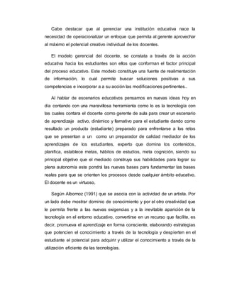 Cabe destacar que al gerenciar una institución educativa nace la 
necesidad de operacionalizar un enfoque que permita al gerente aprovechar 
al máximo el potencial creativo individual de los docentes. 
El modelo gerencial del docente, se constata a través de la acción 
educativa hacia los estudiantes son ellos que conforman el factor principal 
del proceso educativo. Este modelo constituye una fuente de realimentación 
de información, lo cual permite buscar soluciones positivas a sus 
competencias e incorporar a a su acción las modificaciones pertinentes.. 
Al hablar de escenarios educativos pensamos en nuevas ideas hoy en 
día contando con una maravillosa herramienta como lo es la tecnología con 
las cuales contara el docente como gerente de aula para crear un escenario 
de aprendizaje activo, dinámico y llamativo para el estudiante dando como 
resultado un producto (estudiante) preparado para enfrentarse a los retos 
que se presentan a un como un preparador de calidad mediador de los 
aprendizajes de los estudiantes, experto que domina los contenidos, 
planifica, establece metas, hábitos de estudios, meta cognición, siendo su 
principal objetivo que el mediado construya sus habilidades para lograr su 
plena autonomía este pondrá las nuevas bases para fundamentar las bases 
reales para que se orienten los procesos desde cualquier ámbito educativo. 
El docente es un virtuoso, 
Según Albornoz (1991) que se asocia con la actividad de un artista. Por 
un lado debe mostrar dominio de conocimiento y por el otro creatividad que 
le permita frente a las nuevas exigencias y a la inevitable aparición de la 
tecnología en el entorno educativo, convertirse en un recurso que facilite, es 
decir, promueva el aprendizaje en forma consciente, elaborando estrategias 
que potencien el conocimiento a través de la tecnología y despierten en el 
estudiante el potencial para adquirir y utilizar el conocimiento a través de la 
utilización eficiente de las tecnologías. 
 