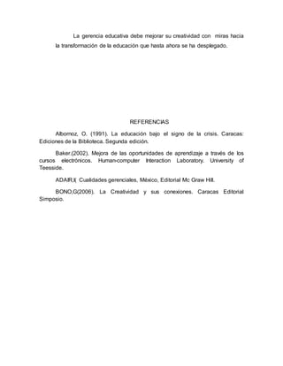 La gerencia educativa debe mejorar su creatividad con miras hacia 
la transformación de la educación que hasta ahora se ha desplegado. 
REFERENCIAS 
Albornoz, O. (1991). La educación bajo el signo de la crisis. Caracas: 
Ediciones de la Biblioteca. Segunda edición. 
Baker.(2002). Mejora de las oportunidades de aprendizaje a través de los 
cursos electrónicos. Human-computer Interaction Laboratory. University of 
Teesside. 
ADAIR,I( Cualidades gerenciales, México, Editorial Mc Graw Hill. 
BONO,G(2006). La Creatividad y sus conexiones. Caracas Editorial 
Simposio. 
