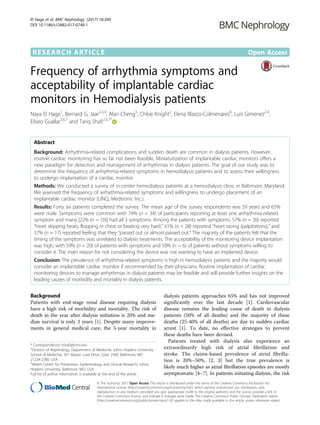 RESEARCH ARTICLE Open Access
Frequency of arrhythmia symptoms and
acceptability of implantable cardiac
monitors in Hemodialysis patients
Naya El Hage1
, Bernard G. Jaar2,3,4
, Alan Cheng5
, Chloe Knight2
, Elena Blasco-Colmenares6
, Luis Gimenez2,4
,
Eliseo Guallar3,6,7
and Tariq Shafi2,3,7*
Abstract
Background: Arrhythmia-related complications and sudden death are common in dialysis patients. However,
routine cardiac monitoring has so far not been feasible. Miniaturization of implantable cardiac monitors offers a
new paradigm for detection and management of arrhythmias in dialysis patients. The goal of our study was to
determine the frequency of arrhythmia-related symptoms in hemodialysis patients and to assess their willingness
to undergo implantation of a cardiac monitor.
Methods: We conducted a survey of in-center hemodialysis patients at a hemodialysis clinic in Baltimore, Maryland.
We assessed the frequency of arrhythmia-related symptoms and willingness to undergo placement of an
implantable cardiac monitor (LINQ, Medtronic Inc.).
Results: Forty six patients completed the survey. The mean age of the survey respondents was 59 years and 65%
were male. Symptoms were common with 74% (n = 34) of participants reporting at least one arrhythmia-related
symptom and many [22% (n = 10)] had all 3 symptoms. Among the patients with symptoms, 57% (n = 26) reported
“heart skipping beats, flopping in chest or beating very hard,” 61% (n = 28) reported “heart racing (palpitations),” and
37% (n = 17) reported feeling that they “passed out or almost passed out.” The majority of the patients felt that the
timing of the symptoms was unrelated to dialysis treatments. The acceptability of the monitoring device implantation
was high, with 59% (n = 20) of patients with symptoms and 50% (n = 6) of patients without symptoms willing to
consider it. The main reason for not considering the device was not wanting to have an implanted device.
Conclusion: The prevalence of arrhythmia-related symptoms is high in hemodialysis patients and the majority would
consider an implantable cardiac monitor if recommended by their physicians. Routine implantation of cardiac
monitoring devices to manage arrhythmias in dialysis patients may be feasible and will provide further insights on the
leading causes of morbidity and mortality in dialysis patients.
Background
Patients with end-stage renal disease requiring dialysis
have a high risk of morbidity and mortality. The risk of
death in the year after dialysis initiation is 20% and me-
dian survival is only 3 years [1]. Despite many improve-
ments in general medical care, the 5-year mortality in
dialysis patients approaches 65% and has not improved
significantly over the last decade [1]. Cardiovascular
disease remains the leading cause of death in dialysis
patients (50% of all deaths) and the majority of these
deaths (25-40% of all deaths) are due to sudden cardiac
arrest [1]. To date, no effective strategies to prevent
these deaths have been devised.
Patients treated with dialysis also experience an
extraordinarily high risk of atrial fibrillation and
stroke. The claims-based prevalence of atrial fibrilla-
tion is 20%–50%, [2, 3] but the true prevalence is
likely much higher as atrial fibrillation episodes are mostly
asymptomatic [4–7]. In patients initiating dialysis, the risk
* Correspondence: tshafi@jhmi.edu
2
Division of Nephrology, Department of Medicine, Johns Hopkins University
School of Medicine, 301 Mason Lord Drive, Suite 2500, Baltimore, MD
21224-2780, USA
3
Welch Center for Prevention, Epidemiology and Clinical Research, Johns
Hopkins University, Baltimore, MD, USA
Full list of author information is available at the end of the article
© The Author(s). 2017 Open Access This article is distributed under the terms of the Creative Commons Attribution 4.0
International License (http://creativecommons.org/licenses/by/4.0/), which permits unrestricted use, distribution, and
reproduction in any medium, provided you give appropriate credit to the original author(s) and the source, provide a link to
the Creative Commons license, and indicate if changes were made. The Creative Commons Public Domain Dedication waiver
(http://creativecommons.org/publicdomain/zero/1.0/) applies to the data made available in this article, unless otherwise stated.
El Hage et al. BMC Nephrology (2017) 18:309
DOI 10.1186/s12882-017-0740-1
 
