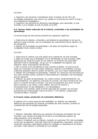 Acciones:
1. Capacitar a los docentes y estudiantes sobre el manejo de las TIC y las
tecnologías emergentes que vayan a ser usadas en el proceso de invertir el aula y
sus fundamentos pedagógicos.
2. Capacitar a los docentes en diferentes metodologías para desarrollar el aula
invertida y en el modelo de aula invertida en la UPS.
6.3. Tercera etapa: selección de la materia, contenidos y las actividades de
aprendizaje
La tercera etapa de este proceso presenta los siguientes objetivos:
1. Seleccionar la materia, contenidos y actividades de aprendizaje en los que se
aplicará el aula invertida, una vez analizadas las características de la materia y de
los estudiantes.
2. Diseñar las actividades de aprendizaje y las guías de enseñanza según la
complejidad de los temas a tratar.
Acciones:
1. Seleccionar la materia que será objeto de la experiencia de aula invertida.
2. Elegir los temas que se trabajarán con la metodología de aula invertida. Debe
destacarse que todos los temas de una materia no se tienen que desarrollar
aplicando toda la metodología, ya que por su complejidad hay algunos que
requieren mayor participación del docente.
3. Dar a conocer a los estudiantes en qué consiste el modelo, la estructura de
clase, los contenidos de cada unidad (objetivos, material y actividades) e incluso
evidencias grabadas sobre la opinión de alumnos que ya lo hayan experimentado.
4. Diseñar las actividades de aprendizaje, tomando en cuenta los tres escenarios de
una clase invertida (antes, durante la clase presencial y después) y las tecnologías
que las apoyarán.
5. Elaborar las guías de aprendizaje, las cuales constan, fundamentalmente, de
cuatro elementos: los objetivos a alcanzar en el tema, una breve introducción que
pone en contexto el tema a estudiar, una serie de preguntas que sirven de guía
para el estudio y, por último, como medidor del nivel de avance, y
recomendaciones de tipo bibliográfico y/o metodológico.
6. Entrenar a los alumnos sobre la forma adecuada de visualizar los recursos
(presentaciones audiovisuales breves de entre 7 y 10 minutos, simulaciones,
consulta de libros, revistas).
6.4 Cuarta etapa: producción de materiales didácticos
El objetivo de la cuarta etapa de esta modalidad es: elaborar los materiales
didácticos que apoyarán las diversas actividades del aula invertida, teniendo en
consideración las tecnologías disponibles.
Acciones:
1. Elaborar materiales didácticos que apoyarán las diversas actividades del aula
invertida y que estarán accesibles en la web y en los diferentes lugares de
almacenamiento de la información.
2. Producir el material que se utilizará, tomando en cuenta las TIC y las tecnologías
con las que se disponen, tanto por parte de los estudiantes y docentes, como de la
institución educativa. Lógicamente podrá ser c ambiado en dependencia de dónde,
con quién y qué materia y contenido se va a trabajar.
 
