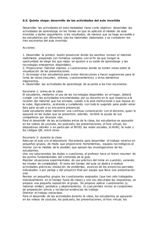 6.5. Quinta etapa: desarrollo de las actividades del aula invertida
Desarrollar las actividades en esta modalidad tiene como objetivo: desarrollar las
actividades de aprendizaje en los temas en que se aplicará el modelo de aula
invertida y darles seguimiento a los resultados, de manera que se haga accesible a
los estudiantes por diferentes vías los materiales elaborados y se consideren los
tres escenarios del aula invertida.
Acciones:
1. Desarrollar la primera sesión presencial donde los alumnos revisan el material
multimedia preparado (en formatos variados con el fin de que tengan la
oportunidad de elegir los que mejor se ajusten a su estilo de aprendizaje y las
tecnologías emergentes disponibles).
2. Proporcionar material impreso y cuestionarios donde se tomen notas sobre la
visualización de las presentaciones.
3. Aconsejar a los estudiantes para evitar distracciones y hacer sugerencias para la
toma de notas (resumen, síntesis, cuestionamientos) y otros elementos
importantes.
4. Desarrollar las actividades de aprendizaje de acuerdo a los tres escenarios:
Escenario 1: antes de la clase
El estudiante, mediante el uso de las tecnologías disponibles en el hogar, deberá
cumplir con las actividades encomendadas por su docente en lo que respecta a la
revisión del material que fue enviado, subido a la web institucional o que reposa en
la nube, lógicamente, acatando y cumpliendo con todo lo sugerido para poder estar
listo para acudir a su encuentro presencial.
Cada estudiante debe mantener una continua comunicación con el docente, quien lo
apoyará en las dudas que se presenten; además, recibirá la ayuda de sus
compañeros por diversas vías.
Para el desarrollo de las actividades antes de la clase, los estudiantes se apoyarán
en los videos de youtube, los podcasts, las presentaciones, el foro virtual, los
dispositivos móviles y en particular el BYOD, las redes sociales, el AVAC, la nube y
los códigos QR, entre otros.
Escenario 2: durante la clase
Adecuar el aula y/o el laboratorio físicamente para desarrollar el trabajo rotativo en
pequeños grupos, de modo que proporcione herramientas, equipos tecnológicos al
interior (en la medida de lo posible) que apoyen las investigaciones de los
estudiantes.
Una vez solucionadas las dudas o cuestiones, el profesor hace un breve resumen de
los puntos fundamentales del contenido de la guía.
Abordar situaciones experimentales de uso práctico del tema en cuestión, variando
los niveles de complejidad. El resto del tiempo del aula se dedica a realizar
actividades prácticas, resolución de problemas, avances de los proyectos parciales
individuales o por pareja y del proyecto final por equipo que lleva una presentación
oral.
Revisar en pequeños grupos los cuestionarios asignados (que han sido trabajados
individualmente en el tiempo fuera de clase) y una vez discutidas las respuestas, se
prepara una pequeña exposición al grupo. Se propone aplicar cuestionarios (y
material similar) periódica y aleatoriamente, lo cual permite incitar el compromiso
de preparación previa y recolectar evidencias de trabajo.
Orientar el trabajo extraclase.
Para el desarrollo de las actividades durante la clase, los estudiantes se apoyarán
en los videos de youtube, los podcasts, las presentaciones, el foro virtual, los
 