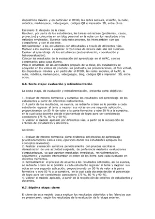 dispositivos móviles y en particular el BYOD, las redes sociales, el AVAC, la nube,
robótica, markerspace, videojuegos, códigos QR e impresión 3D, entre otros.
Escenario 3: después de la clase
Resolver, por parte de los estudiantes, las tareas extraclase (problemas, casos,
proyectos) y colocarlas en un blog personal en la nube con los resultados y los
métodos empleados. Durante todo este proceso, los intercambian con sus
compañeros y con el docente.
Retroalimentar a los estudiantes con dificultades a través de diferentes vías.
Motivar a los alumnos a explorar otros temas de interés más allá del currículo.
Evaluar el aprendizaje de los estudiantes (autoevaluación, coevaluación y
heteroevaluación).
Colocar los resultados de la evaluación del aprendizaje en el AVAC, con los
comentarios para cada alumno.
Para el desarrollo de las actividades después de la clase, los estudiantes se
apoyarán en los videos de youtube, los podcasts, las presentaciones, el foro virtual,
los dispositivos móviles y en particular el BYOD, las redes sociales, el AVAC, la
nube, robótica, markerspace, videojuegos, blog, códigos QR e impresión 3D, entre
otros.
6.6. Sexta etapa: evaluación y retroalimentación
La sexta etapa, de evaluación y retroalimentación, presenta como objetivos:
1. Evaluar de manera formativa y sumativa los resultados del aprendizaje de los
estudiantes a partir de diferentes instrumentos.
2. A partir de los resultados, se avanza, se rediseña o bien se le permite a cada
estudiante regresar al tema y mejorar sus notas en una segunda aplicación,
proporcionando un 50 % de valor a la parte formativa y otro 50 % a la sumativa,
en la cual cada docente decide el porcentaje de logro para ser considerado
aprobatorio (75 %, 80 % y 90 %).
3. Valorar el modelo aplicado por diferentes vías, a partir de la recolección de
criterios de estudiantes y docentes.
Acciones:
1. Evaluar de manera formativa como evidencia del proceso de aprendizaje
(cuestionamientos cara a cara, ejercicios donde los estudiantes apliquen los
conceptos revisados).
2. Realizar evaluación sumativa periódicamente con pruebas escritas o
demostración de una actividad asignada, de preferencia mediante evaluaciones
computarizadas, ya que aportan resultados inmediatos, retroalimentación,
seguimiento y pueden intercambiar el orden de los ítems para cada evaluado en
distintos momentos.
3. Retroalimentar el proceso de acuerdo a los resultados obtenidos, así se avanza,
se rediseña o bien se le permite a cada estudiante regresar al tema y mejorar sus
notas en una segunda aplicación, proporcionando un 50 % de valor a la parte
formativa y otro 50 % a la sumativa, en la cual cada docente decide el porcentaje
de logro para ser considerado aprobatorio (75 %, 80 % y 90 %).
4. Valorar el modelo aplicado, a partir de la recolección de criterios de estudiantes y
docentes.
6.7. Séptima etapa: cierre
El cierre de este modelo busca explicar los resultados obtenidos y las falencias que
se presentaron, según los resultados de la evaluación de la etapa anterior.
 