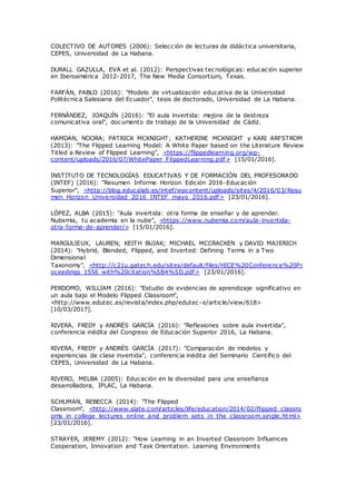 COLECTIVO DE AUTORES (2006): Selección de lecturas de didáctica universitaria,
CEPES, Universidad de La Habana.
DURALL GAZULLA, EVA et al. (2012): Perspectivas tecnológicas: educación superior
en Iberoamérica 2012-2017, The New Media Consortium, Texas.
FARFÁN, PABLO (2016): "Modelo de virtualización educativa de la Universidad
Politécnica Salesiana del Ecuador", tesis de doctorado, Universidad de La Habana.
FERNÁNDEZ, JOAQUÍN (2016): "El aula invertida: mejora de la destreza
comunicativa oral", documento de trabajo de la Universidad de Cádiz.
HAMDAN, NOORA; PATRICK MCKNIGHT; KATHERINE MCKNIGHT y KARI ARFSTROM
(2013): "The Flipped Learning Model: A White Paper based on the Literature Review
Titled a Review of Flipped Learning", <https://flippedlearning.org/wp-
content/uploads/2016/07/WhitePaper_FlippedLearning.pdf> [15/01/2016].
INSTITUTO DE TECNOLOGÍAS EDUCATIVAS Y DE FORMACIÓN DEL PROFESORADO
(INTEF) (2016): "Resumen Informe Horizon Edición 2016-Educación
Superior", <http://blog.educalab.es/intef/wpcontent/uploads/sites/4/2016/03/Resu
men_Horizon_Universidad_2016_INTEF_mayo_2016.pdf> [23/01/2016].
LÓPEZ, ALBA (2015): "Aula invertida: otra forma de enseñar y de aprender.
Nubemia, tu academia en la nube", <https://www.nubemia.com/aula-invertida-
otra-forma-de-aprender/> [15/01/2016].
MARGULIEUX, LAUREN; KEITH BUJAK; MICHAEL MCCRACKEN y DAVID MAJERICH
(2014): "Hybrid, Blended, Flipped, and Inverted: Defining Terms in a Two
Dimensional
Taxonomy", <http://c21u.gatech.edu/sites/default/files/HICE%20Conference%20Pr
oceedings_1556_with%20citation%5B4%5D.pdf> [23/01/2016].
PERDOMO, WILLIAM (2016): "Estudio de evidencias de aprendizaje significativo en
un aula bajo el Modelo Flipped Classroom",
<http://www.edutec.es/revista/index.php/edutec -e/article/view/618>
[10/03/2017].
RIVERA, FREDY y ANDRÉS GARCÍA (2016): "Reflexiones sobre aula invertida",
conferencia inédita del Congreso de Educación Superior 2016, La Habana.
RIVERA, FREDY y ANDRÉS GARCÍA (2017): "Comparación de modelos y
experiencias de clase invertida", conferencia inédita del Seminario Científico del
CEPES, Universidad de La Habana.
RIVERO, MELBA (2005): Educación en la diversidad para una enseñanza
desarrolladora, IPLAC, La Habana.
SCHUMAN, REBECCA (2014): "The Flipped
Classroom", <http://www.slate.com/articles/life/education/2014/02/flipped_classro
oms_in_college_lectures_online_and_problem_sets_in_the_classroom.single.html>
[23/01/2016].
STRAYER, JEREMY (2012): "How Learning in an Inverted Classroom Influences
Cooperation, Innovation and Task Orientation. Learning Environments
 