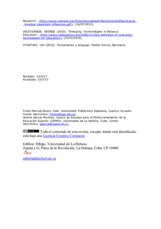Research", <http://www.colorado.edu/ftep/sites/default/files/attachedfiles/strayer_
_inverted_classroom_influences.pdf> [16/07/2015].
VELETSIANOS, GEORGE (2010): "Emerging Techonologies in Distance
Education", <http://www.veletsianos.com/2008/11/18/a-definition-of-emerging-
technologies-for-education/> [23/01/2016].
VYGOTSKY, LEV (2012): Pensamiento y lenguaje, Paidós Surcos, Barcelona.
Recibido: 12/4/17
Aceptado: 15/7/17
Fredy Marcelo Rivera Calle. Universidad Politécinica Salesiana, Cuenca, Ecuador.
Correo electrónico: frivera@ups.edu.ec
Andrés García Martínez. Centro de Estudios para el Perfeccionamiento de la
Educación Superior (CEPES), Universidad de La Habana, Cuba. Correo
electrónico: agarcia@cepes.uh.cu
Todo el contenido de esta revista, excepto dónde está identificado,
está bajo una Licencia Creative Commons
Edificio Dihigo, Universidad de La Habana
Zapata y G, Plaza de la Revolución, La Habana, Cuba. CP 10400
editorialuh@fayl.uh.cu
 