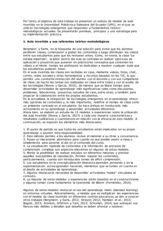 Por tanto, el objetivo de este trabajo es presentar un esbozo de modelo de aula
invertida en la Universidad Politécnica Salesiana del Ecuador (UPS), en el que se
utilicen tecnologías emergentes que respondan a fundamentos teórico-
metodológicos actuales. Se presentarán premisas, principios y una estrategia para
su implementación práctica.
1. Aula invertida y sus referentes teórico-metodológicos
Bergmann y Sams, en la búsqueda de una solución para evitar que los alumnos
perdieran clases, comenzaron a grabar los contenidos y luego distribuían los videos
entre sus estudiantes para que los revisaran antes. Como, en teoría, la clase "ya
estaba impartida", la labor dentro del aula se centraba en realizar ejercicios de
aplicación o proyectos que pusieran en práctica los conceptos que contenían los
videos y al mismo tiempo los profesores se dedicaban a resolver cualquier duda que
los estudiantes pudieran tener.
En el aula invertida las clases son recibidas en casa, mediante videos, foros, chat,
correo, redes sociales y otras herramientas y recursos basados en las TIC, lo que
permite una constante interacción del alumno con el docente y con sus compañeros
de clase; de hecho las tareas son realizadas en clase entre todos y con el auxilio de
las tecnologías (Rivera y García, 2016), de manera que se libera tiempo para
desarrollar actividades de aprendizaje más significativas tales como discusiones,
problemas, laboratorios, proyectos, estudios de caso, entre otras, y también para
propiciar la colaboración entre los propios estudiantes.
En la actualidad, la integración de tecnologías emergentes en el aprendizaje ofrece
más opciones de contenidos y, lo más importante, redefine el tiempo de clase como
un ambiente centrado en el estudiante. Se hace énfasis en involucrarlo más
activamente en su aprendizaje y desarrollar actividades diferentes.
Ahora bien, se elaboró un estudio de 13 modelos o experiencias sobre la utilización
del aula invertida (Rivera y García, 2017) y cada uno muestra características y
resultados cualitativos y cuantitativos en relación con la eficacia de este modelo. A
continuación, se exponen los elementos más destacados:
1. El punto de partida es que todos los estudiantes están implicados en su propio
aprendizaje y asumen esta responsabilidad.
2. Este método permite a los alumnos revisar el material a su ritmo y conveniencia.
3. Posee un mecanismo alternativo para cuando no sea posible asistir a clase o
simplemente para ponerse al día en el contenido del curso.
4. La visualización repetida de contenidos y la información de procesos de
comprensión compleja son aspectos relevantes en algunos de estos modelos.
5. Brinda la posibilidad de realizar estudios en diferentes materias y priorizar
aquellas susceptibles de reprobación. Permite repasar los contenidos,
particularmente, cuando son introducidos temas de difícil comprensión.
6. Los estudiantes en la conceptualización abstracta aprenden pensando y en la
experimentación activa aprenden haciendo, elementos que se toman en cuenta en
el diseño de actividades de aprendizaje.
7. Algunos destacan la necesidad de desarrollar actividades "reales" vinculadas al
contexto.
8. La mayoría de estos modelos y experiencias están basados en el constructivismo
y algunos toman como fundamento la taxonomía de Bloom (Fernández, 2016).
Algunos de estos modelos destacan el uso del aprendizaje mixto (blended learning)
en entornos virtuales. Adicionalmente, a medida que se multiplican las experiencias
con el modelo de clase invertida en diferentes centros educativos, se dan a conocer
otros trabajos (Bergmann y Sams, 2012; Strayer, 2012; Hamdan et al., 2013;
Bogost, 2013; Aronson, Arfstrom y Tam, 2013; Schuman, 2014) que subrayan sus
flancos más débiles y detallan qué desafíos se deben afrontar y resolver:
 
