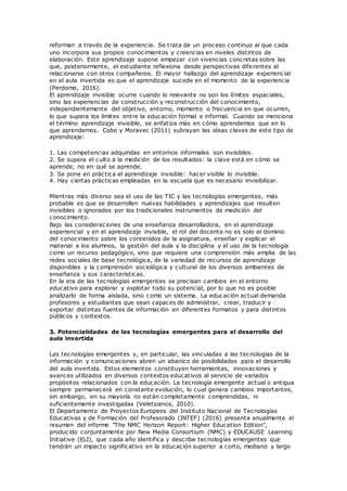 reforman a través de la experiencia. Se trata de un proceso continuo al que cada
uno incorpora sus propios conocimientos y creencias en niveles distintos de
elaboración. Este aprendizaje supone empezar con vivencias concretas sobre las
que, posteriormente, el estudiante reflexiona desde perspectivas diferentes al
relacionarse con otros compañeros. El mayor hallazgo del aprendizaje experiencial
en el aula invertida es que el aprendizaje sucede en el momento de la experiencia
(Perdomo, 2016).
El aprendizaje invisible ocurre cuando lo relevante no son los límites espaciales,
sino las experiencias de construcción y reconstrucción del conocimiento,
independientemente del objetivo, entorno, momento o frecuencia en que ocurren,
lo que supera los límites entre la educación formal e informal. Cuando se menciona
el término aprendizaje invisible, se enfatiza más en cómo aprendemos que en lo
que aprendemos. Cobo y Moravec (2011) subrayan las ideas claves de este tipo de
aprendizaje:
1. Las competencias adquiridas en entornos informales son invisibles.
2. Se supera el culto a la medición de los resultados: la clave está en cómo se
aprende, no en qué se aprende.
3. Se pone en práctica el aprendizaje invisible: hacer visible lo invisible.
4. Hay ciertas prácticas empleadas en la escuela que es necesario invisibilizar.
Mientras más diverso sea el uso de las TIC y las tecnologías emergentes, más
probable es que se desarrollen nuevas habilidades y aprendizajes que resulten
invisibles o ignorados por los tradicionales instrumentos de medición del
conocimiento.
Bajo las consideraciones de una enseñanza desarrolladora, en el aprendizaje
experiencial y en el aprendizaje invisible, el rol del docente no es solo el dominio
del conocimiento sobre los contenidos de la asignatura, enseñar y explicar el
material a los alumnos, la gestión del aula y la disciplina y el uso de la tecnología
como un recurso pedagógico, sino que requiere una comprensión más amplia de las
redes sociales de base tecnológica, de la variedad de recursos de aprendizaje
disponibles y la comprensión sociológica y cultural de los diversos ambientes de
enseñanza y sus características.
En la era de las tecnologías emergentes se precisan cambios en el entorno
educativo para explorar y explotar todo su potencial, por lo que no es posible
analizarlo de forma aislada, sino como un sistema. La educación actual demanda
profesores y estudiantes que sean capaces de administrar, crear, traducir y
exportar distintas fuentes de información en diferentes formatos y para distintos
públicos y contextos.
3. Potencialidades de las tecnologías emergentes para el desarrollo del
aula invertida
Las tecnologías emergentes y, en particular, las vinculadas a las tecnologías de la
información y comunicaciones abren un abanico de posibilidades para el desarrollo
del aula invertida. Estos elementos constituyen herramientas, innovaciones y
avances utilizados en diversos contextos educativos al servicio de variados
propósitos relacionados con la educación. La tecnología emergente actual o antigua
siempre permanecerá en constante evolución, lo cual genera cambios importantes,
sin embargo, en su mayoría no están completamente comprendidas, ni
suficientemente investigadas (Veletsianos, 2010).
El Departamento de Proyectos Europeos del Instituto Nacional de Tecnologías
Educativas y de Formación del Profesorado (INTEF) (2016) presenta anualmente el
resumen del informe "The NMC Horizon Report: Higher Education Edition",
producido conjuntamente por New Media Consortium (NMC) y EDUCAUSE Learning
Initiative (ELI), que cada año identifica y describe tecnologías emergentes que
tendrán un impacto significativo en la educación superior a corto, mediano y largo
 