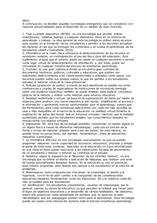 plazo.
A continuación, se detallan aquellas tecnologías emergentes que se consideran con
mayores potencialidades para el desarrollo de un modelo de aula invertida:
1. Trae tu propio dispositivo (BYOD): es una tecnología que permite utilizar
smartphones, tabletas, laptops o cualquier dispositivo móvil en un entorno de
aprendizaje o trabajo. La idea general de esta tecnología es utilizar estos recursos
para ayudar en la formación de los estudiantes y permitir a los docentes actualizar
las maneras en las que se entregan los contenidos y se evalúa el aprendizaje de los
estudiantes (Adell y Castañeda, 2012).
2. Informática en la nube: hace referencia al almacenamiento de los recursos en
servidores remotos, en contraposición al uso del disco duro del ordenador. Este
suplemento al igual que el anterior podrá ser usado en cualquier escenario y servirá
como lugar virtual de almacenamiento de información y, por ende, podrá ser
consultado en cualquier instante del proceso de enseñanza-aprendizaje.
3. Youtube: es una gran videoteca donde se encuentra gran cantidad de
documentos históricos, políticos, culturales y educativos, que podrían ser
exportados didácticamente a las clases presenciales y utilizados como apoyo. Los
docentes pueden editar sus propios videos, lo que les permite a los estudiantes
estudiar el material antes de la clase presencial.
4. Podcast (grabación de audio): a través de esta plataforma es posible esc uchar
conferencias o charlas de especialistas de instituciones de reconocido prestigio
sobre una temática específica; también se puede emplear para explicar conceptos
básicos de la materia y utilizar como material para refuerzo educativo.
5. Realidad aumentada y virtual: se basa en la superposición de datos por medio de
espacios, para producir una nueva experiencia del mundo, amplificando el acceso a
la información y generando nuevas oportunidades para el aprendizaje, puesto que
las herramientas para crear novedosas aplicaciones son cada vez más sencillas de
usar y más asequibles en el sector de la educación. La realidad virtual fomenta la
exploración de datos del mundo real en entornos virtuales, mientras que la realidad
aumentada permite que los estudiantes amplíen sus conocimientos basados en
interacciones con objetos virtuales.
6. Impresoras 3D: este tipo de tecnología posibilita transformar un diseño digital en
un objeto físico a través de diferentes metodologías, cada una en función de la
forma y el tipo de material utilizado para crear las piezas. De esta manera, es
posible tener en pocas horas, por ejemplo, herramientas, útiles de laboratorio,
maquetas o prototipos.
7. La informática afectiva: es una tecnología cuyo propósito es que se puedan
programar máquinas con la capacidad de reconocer, interpretar, procesar y simular
la gama de emociones humanas. Aplicadas en la educación, un tutor informatizado
en una clase en línea puede reaccionar a las indicaciones faciales de aburrimiento
de un estudiante y motivar o reforzar su confianza en el estudio.
8. Robótica: según lo expuesto en el "Resumen de los informes Horizon", es una
tecnología que se refiere al diseño y aplicación de máquinas que realizan una serie
de tareas automatizadas llamadas Robots. En la educación su uso es potencial,
pues existen programas para Robots que apoyan a los estudiantes en la solución de
problemas.
9. Makerspaces: está compuesta por tres áreas: la creatividad, el diseño y la
ingeniería, con el fin de abrir camino a la vanguardia de las consideraciones
educativas mediante herramientas como las impresoras 3D y la robótica, cada día
más accesibles para los estudiantes.
10. Gamificación: los estudiantes universitarios, usuarios de videojuegos, por lo
general, valoran su potencial educativo, ya que perciben la utilidad que tienen para
el logro de objetivos educativos y el desarrollo de ciertas habilidades. No obstante,
existe una proporción nada desdeñable de alumnos que no aprecian el valor
metodológico que los videojuegos pueden tener para el aprendizaje. Esta tecnología
puede ser usada como motivación durante todo el proceso enseñanza-aprendizaje.
 