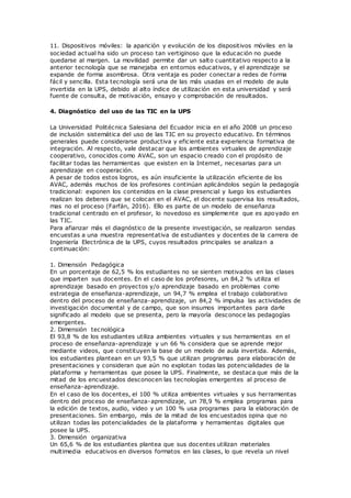 11. Dispositivos móviles: la aparición y evolución de los dispositivos móviles en la
sociedad actual ha sido un proceso tan vertiginoso que la educación no puede
quedarse al margen. La movilidad permite dar un salto cuantitativo respecto a la
anterior tecnología que se manejaba en entornos educativos, y el aprendizaje se
expande de forma asombrosa. Otra ventaja es poder conectar a redes de forma
fácil y sencilla. Esta tecnología será una de las más usadas en el modelo de aula
invertida en la UPS, debido al alto índice de utilización en esta universidad y será
fuente de consulta, de motivación, ensayo y comprobación de resultados.
4. Diagnóstico del uso de las TIC en la UPS
La Universidad Politécnica Salesiana del Ecuador inicia en el año 2008 un proceso
de inclusión sistemática del uso de las TIC en su proyecto educativo. En términos
generales puede considerarse productiva y eficiente esta experiencia formativa de
integración. Al respecto, vale destacar que los ambientes virtuales de aprendizaje
cooperativo, conocidos como AVAC, son un espacio creado con el propósito de
facilitar todas las herramientas que existen en la Internet, necesarias para un
aprendizaje en cooperación.
A pesar de todos estos logros, es aún insuficiente la utilización eficiente de los
AVAC, además muchos de los profesores continúan aplicándolos según la pedagogía
tradicional: exponen los contenidos en la clase presencial y luego los estudiantes
realizan los deberes que se colocan en el AVAC, el docente supervisa los resultados,
mas no el proceso (Farfán, 2016). Ello es parte de un modelo de enseñanza
tradicional centrado en el profesor, lo novedoso es simplemente que es apoyado en
las TIC.
Para afianzar más el diagnóstico de la presente investigación, se realizaron sendas
encuestas a una muestra representativa de estudiantes y docentes de la carrera de
Ingeniería Electrónica de la UPS, cuyos resultados principales se analizan a
continuación:
1. Dimensión Pedagógica
En un porcentaje de 62,5 % los estudiantes no se sienten motivados en las clases
que imparten sus docentes. En el caso de los profesores, un 84,2 % utiliza el
aprendizaje basado en proyectos y/o aprendizaje basado en problemas como
estrategia de enseñanza-aprendizaje, un 94,7 % emplea el trabajo colaborativo
dentro del proceso de enseñanza-aprendizaje, un 84,2 % impulsa las actividades de
investigación documental y de campo, que son insumos importantes para darle
significado al modelo que se presenta, pero la mayoría desconoce las pedagogías
emergentes.
2. Dimensión tecnológica
El 93,8 % de los estudiantes utiliza ambientes virtuales y sus herramientas en el
proceso de enseñanza-aprendizaje y un 66 % considera que se aprende mejor
mediante videos, que constituyen la base de un modelo de aula invertida. Además,
los estudiantes plantean en un 93,5 % que utilizan programas para elaboración de
presentaciones y consideran que aún no explotan todas las potencialidades de la
plataforma y herramientas que posee la UPS. Finalmente, se destaca que más de la
mitad de los encuestados desconocen las tecnologías emergentes al proceso de
enseñanza-aprendizaje.
En el caso de los docentes, el 100 % utiliza ambientes virtuales y sus herramientas
dentro del proceso de enseñanza-aprendizaje, un 78,9 % emplea programas para
la edición de textos, audio, video y un 100 % usa programas para la elaboración de
presentaciones. Sin embargo, más de la mitad de los encuestados opina que no
utilizan todas las potencialidades de la plataforma y herramientas digitales que
posee la UPS.
3. Dimensión organizativa
Un 65,6 % de los estudiantes plantea que sus docentes utilizan materiales
multimedia educativos en diversos formatos en las clases, lo que revela un nivel
 