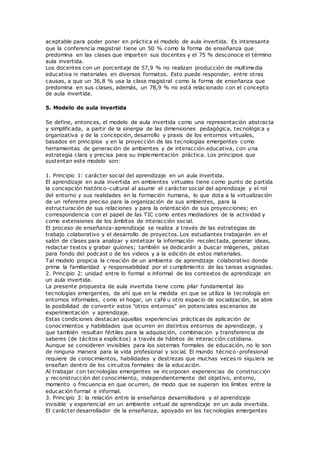 aceptable para poder poner en práctica el modelo de aula invertida. Es interesante
que la conferencia magistral tiene un 50 % como la forma de enseñanza que
predomina en las clases que imparten sus docentes y el 75 % desconoce el término
aula invertida.
Los docentes con un porcentaje de 57,9 % no realizan producción de multimedia
educativa ni materiales en diversos formatos. Esto puede responder, entre otras
causas, a que un 36,8 % usa la clase magistral como la forma de enseñanza que
predomina en sus clases, además, un 78,9 % no está relacionado con el concepto
de aula invertida.
5. Modelo de aula invertida
Se define, entonces, el modelo de aula invertida como una representación abstracta
y simplificada, a partir de la sinergia de las dimensiones pedagógica, tecnológica y
organizativa y de la concepción, desarrollo y praxis de los entornos virtuales,
basados en principios y en la proyección de las tecnologías emergentes como
herramientas de generación de ambientes y de interacción educativa, con una
estrategia clara y precisa para su implementación práctica. Los principios que
sustentan este modelo son:
1. Principio 1: carácter social del aprendizaje en un aula invertida.
El aprendizaje en aula invertida en ambientes virtuales tiene como punto de partida
la concepción histórico-cultural al asumir el carácter social del aprendizaje y el rol
del entorno y sus realidades en la formación humana, lo que dota a la virtualización
de un referente preciso para la organización de sus ambientes, para la
estructuración de sus relaciones y para la orientación de sus proyecciones; en
correspondencia con el papel de las TIC como entes mediadores de la actividad y
como extensiones de los ámbitos de interacción social.
El proceso de enseñanza-aprendizaje se realiza a través de las estrategias de
trabajo colaborativo y el desarrollo de proyectos. Los estudiantes trabajarán en el
salón de clases para analizar y sintetizar la información recolectada, generar ideas,
redactar textos y grabar guiones; también se dedicarán a buscar imágenes, pistas
para fondo del podcast o de los videos y a la edición de estos materiales.
Tal modelo propicia la creación de un ambiente de aprendizaje colaborativo donde
prima la familiaridad y responsabilidad por el cumplimiento de las tareas asignadas.
2. Principio 2: unidad entre lo formal e informal de los contextos de aprendizaje en
un aula invertida.
La presente propuesta de aula invertida tiene como pilar fundamental las
tecnologías emergentes, de ahí que en la medida en que se utiliza la tecnología en
entornos informales, como el hogar, un café u otro espacio de socialización, se abre
la posibilidad de convertir estos "otros entornos" en potenciales escenarios de
experimentación y aprendizaje.
Estas condiciones destacan aquellas experiencias prácticas de aplicación de
conocimientos y habilidades que ocurren en distintos entornos de aprendizaje, y
que también resultan fértiles para la adquisición, combinación y transferencia de
saberes (de tácitos a explícitos) a través de hábitos de interac ción cotidiana.
Aunque se consideren invisibles para los sistemas formales de educación, no lo son
de ninguna manera para la vida profesional y social. El mundo técnico-profesional
requiere de conocimientos, habilidades y destrezas que muchas veces ni siquiera se
enseñan dentro de los circuitos formales de la educación.
Al trabajar con tecnologías emergentes se incorporan experiencias de construcción
y reconstrucción del conocimiento, independientemente del objetivo, entorno,
momento o frecuencia en que ocurren, de modo que se superan los límites entre la
educación formal e informal.
3. Principio 3: la relación entre la enseñanza desarrolladora y el aprendizaje
invisible y experiencial en un ambiente virtual de aprendizaje en un aula invertida.
El carácter desarrollador de la enseñanza, apoyado en las tecnologías emergentes
 