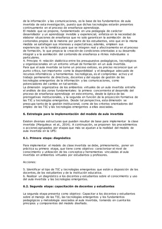 de la información y las comunicaciones, es la base de los fundamentos de aula
invertida de esta investigación, puesto que dichas tecnologías estarán presentes
continuamente en el proceso de enseñanza-aprendizaje.
El modelo que se propone, fundamentado en una pedagogía de carácter
desarrollador y un aprendizaje invisible y experiencial, enfatiza en la necesidad de
elaborar situaciones de enseñanza que no solo garanticen la asimilación de los
contenidos propios de la materia por parte de los estudiantes, sino que en la misma
medida se satisfagan sus intereses y expectativas; además, empleen sus
experiencias en la temática para que se integren real y afectivamente en el proceso
de formación, lo que propicia la creación de condiciones orientadas a su desarrollo
integral y a la asimilación del contenido de enseñanza a ritmos individuales o
particulares.
4. Principio 4: relación dialéctica entre los presupuestos pedagógicos, tecnológicos
y organizacionales en un entorno virtual de formación en un aula invertida.
Para que el aula invertida se torne un proceso exitoso, es preciso reconocer que un
punto crítico, tan importante como la disponibilidad y el despliegue adecuado de
recursos informáticos y herramientas tecnológicas, es el compromiso activo y el
trabajo permanente de directivos, docentes y del equipo de gestión de las
tecnologías emergentes de la información y las comunicaciones, como
potenciadores del cambio en tal sentido.
La dimensión organizativa de los ambientes virtuales de un aula invertida entraña
el análisis de dos zonas fundamentales: la primera concerniente al desarrollo del
proceso de enseñanza-aprendizaje en este entorno, desde la óptica de las
prerrogativas institucionales, y la segunda en función de la proyección formativa de
las TIC y tecnologías emergentes. Desde tal perspectiva, esta dimensión se
preocupa tanto de la gestión institucional, como de los criterios orientadores del
empleo de las TIC y las tecnologías emergentes a ellas asociadas.
6. Estrategia para la implementación del modelo de aula invertida
Existen diversas estructuras que pueden resultar de base para implementar la clase
invertida (Margulieux et al., 2014). A continuación, se proponen los procedimientos
o acciones agrupados por etapas que más se ajustan a la realidad del modelo de
aula invertida en la UPS:
6.1. Primera etapa: diagnóstico
Para implementar el modelo de clase invertida se debe, primeramente, poner en
práctica su primera etapa, que tiene como objetivo: caracterizar el nivel de
conocimiento y utilización de los conceptos y herramientas vinculadas al aula
invertida en ambientes virtuales por estudiantes y profesores.
Acciones:
5. Identificar el tipo de TIC y tecnologías emergentes que están a disposición de los
docentes, de los estudiantes y de la institución educativa.
6. Realizar un diagnóstico a los docentes y estudiantes sobre el conocimiento y uso
del aula invertida y las tecnologías emergentes.
6.2. Segunda etapa: capacitación de docentes y estudiantes
La segunda etapa presenta como objetivo: Capacitar a los docentes y estudiantes
sobre el manejo de las TIC, las tecnologías emergentes y los fundamentos
pedagógicos y metodología asociados al aula invertida, tomando en cuenta los
principios y componentes del modelo diseñado.
 