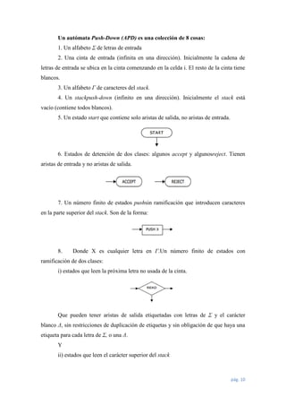Un autómata Push-Down (APD) es una colección de 8 cosas:
1. Un alfabeto Σ de letras de entrada
2. Una cinta de entrada (infinita en una dirección). Inicialmente la cadena de
letras de entrada se ubica en la cinta comenzando en la celda i. El resto de la cinta tiene
blancos.
3. Un alfabeto Γ de caracteres del stack.
4. Un stackpush-down (infinito en una dirección). Inicialmente el stack está
vacío (contiene todos blancos).
5. Un estado start que contiene solo aristas de salida, no aristas de entrada.

6. Estados de detención de dos clases: algunos accept y algunosreject. Tienen
aristas de entrada y no aristas de salida.

7. Un número finito de estados pushsin ramificación que introducen caracteres
en la parte superior del stack. Son de la forma:

8.

Donde X es cualquier letra en Γ.Un número finito de estados con

ramificación de dos clases:
i) estados que leen la próxima letra no usada de la cinta.

Que pueden tener aristas de salida etiquetadas con letras de Σ y el carácter
blanco Δ, sin restricciones de duplicación de etiquetas y sin obligación de que haya una
etiqueta para cada letra de Σ, o una Δ.
Y
ii) estados que leen el carácter superior del stack

pág. 10

 